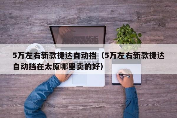 5万左右新款捷达自动挡（5万左右新款捷达自动挡在太原哪里卖的好）