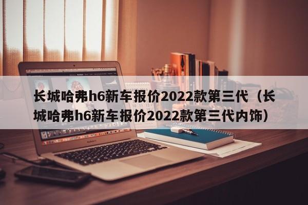 长城哈弗h6新车报价2022款第三代（长城哈弗h6新车报价2022款第三代内饰）