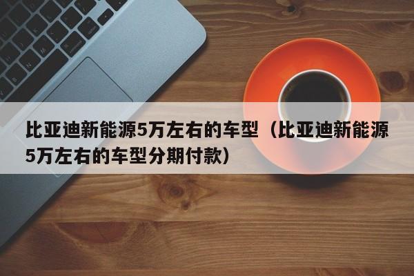 比亚迪新能源5万左右的车型（比亚迪新能源5万左右的车型分期付款）