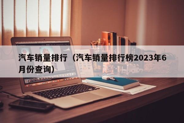 汽车销量排行（汽车销量排行榜2023年6月份查询）