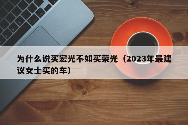 为什么说买宏光不如买荣光（2023年最建议女士买的车）