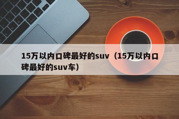 15万以内口碑最好的suv（15万以内口碑最好的suv车）