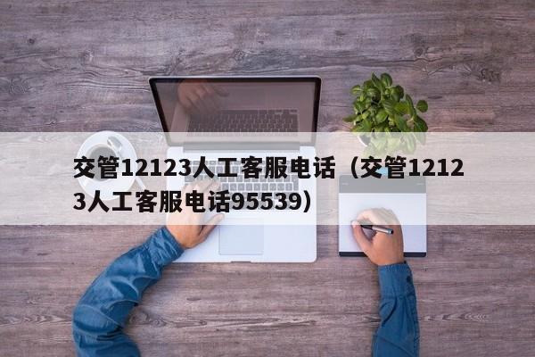 交管12123人工客服电话（交管12123人工客服电话95539）