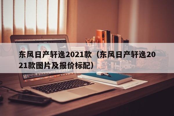 东风日产轩逸2021款（东风日产轩逸2021款图片及报价标配）