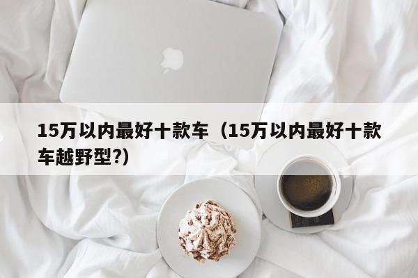 15万以内最好十款车（15万以内最好十款车越野型?）