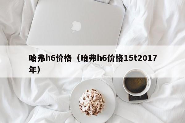 哈弗h6价格（哈弗h6价格15t2017年）