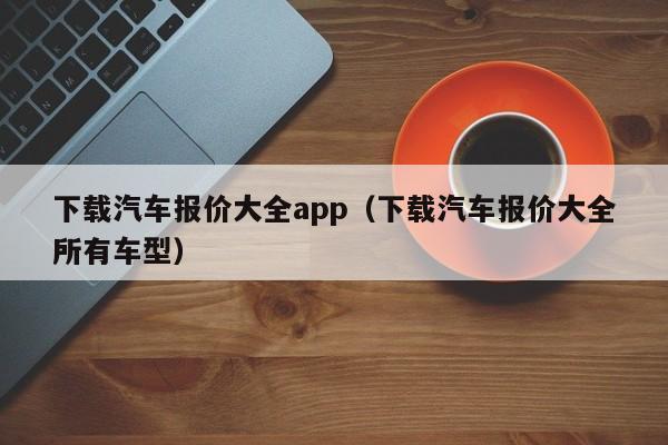 下载汽车报价大全app（下载汽车报价大全所有车型）