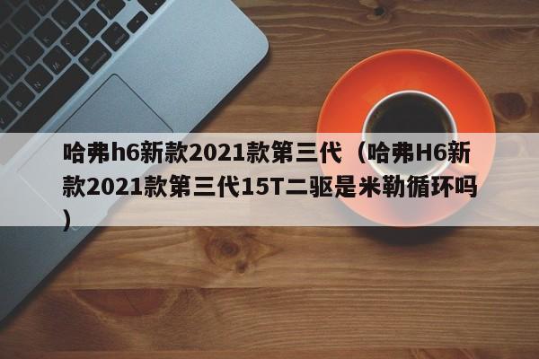 哈弗h6新款2021款第三代（哈弗H6新款2021款第三代15T二驱是米勒循环吗）