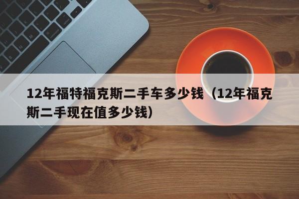 12年福特福克斯二手车多少钱（12年福克斯二手现在值多少钱）