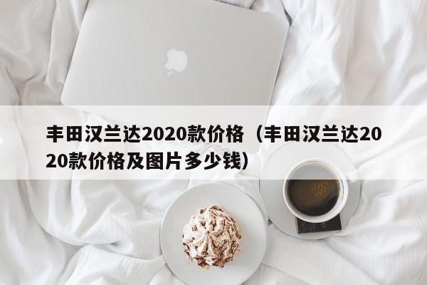 丰田汉兰达2020款价格（丰田汉兰达2020款价格及图片多少钱）