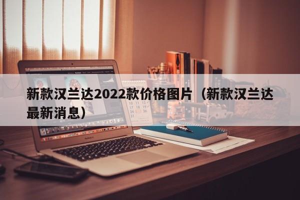 新款汉兰达2022款价格图片（新款汉兰达最新消息）