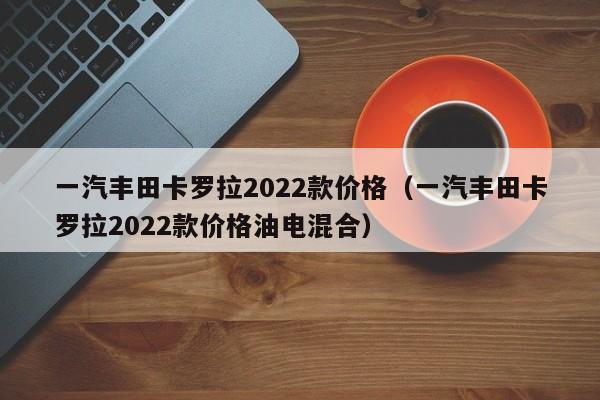 一汽丰田卡罗拉2022款价格（一汽丰田卡罗拉2022款价格油电混合）