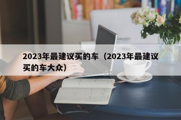 2023年最建议买的车（2023年最建议买的车大众）