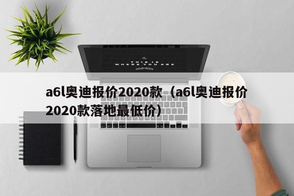 a6l奥迪报价2020款（a6l奥迪报价2020款落地最低价）