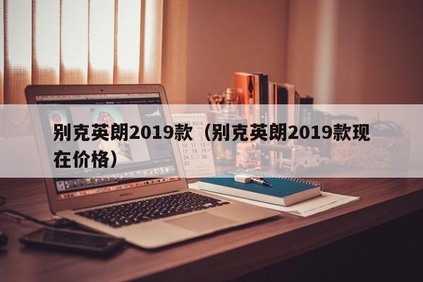 别克英朗2019款（别克英朗2019款现在价格）