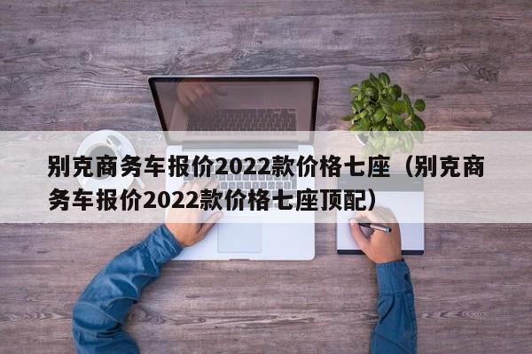 别克商务车报价2022款价格七座（别克商务车报价2022款价格七座顶配）