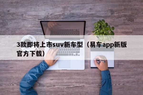 3款即将上市suv新车型（易车app新版官方下载）