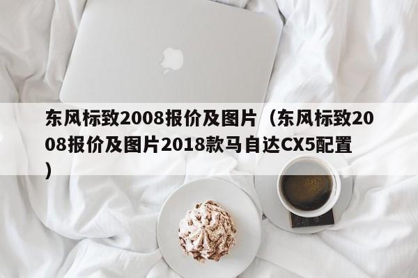 东风标致2008报价及图片（东风标致2008报价及图片2018款马自达CX5配置）