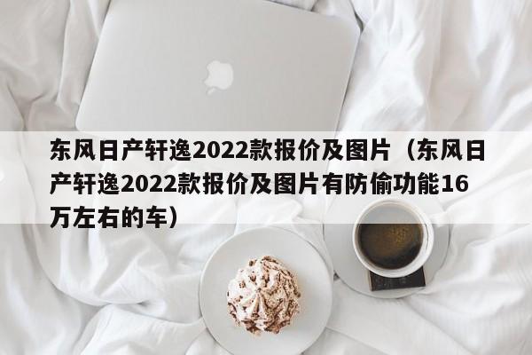 东风日产轩逸2022款报价及图片（东风日产轩逸2022款报价及图片有防偷功能16万左右的车）