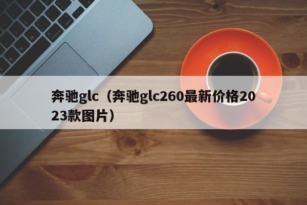 奔驰glc（奔驰glc260最新价格2023款图片）