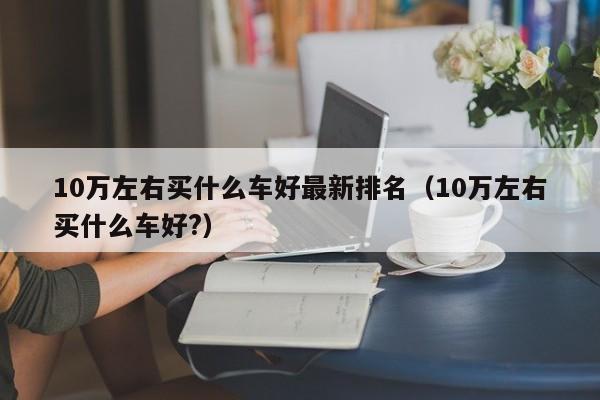 10万左右买什么车好最新排名（10万左右买什么车好?）