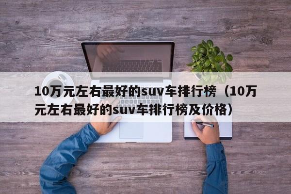 10万元左右最好的suv车排行榜（10万元左右最好的suv车排行榜及价格）