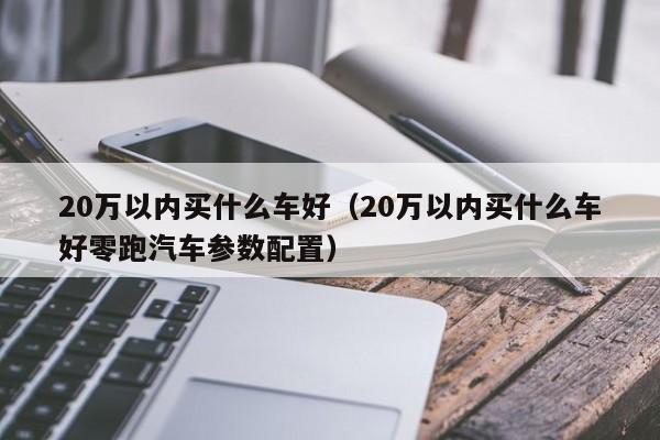 20万以内买什么车好（20万以内买什么车好零跑汽车参数配置）