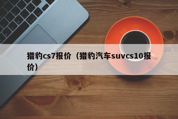 猎豹cs7报价（猎豹汽车suvcs10报价）