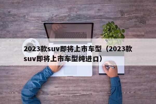 2023款suv即将上市车型（2023款suv即将上市车型纯进口）