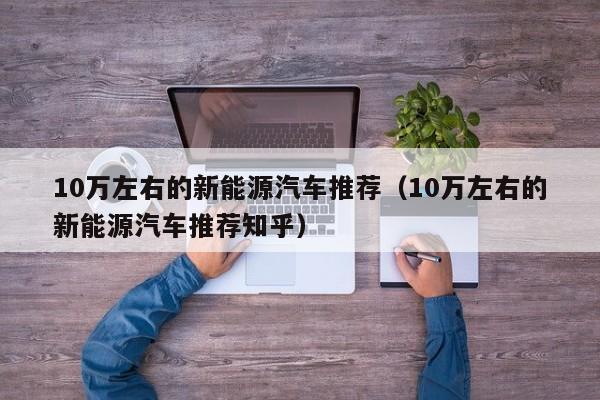 10万左右的新能源汽车推荐（10万左右的新能源汽车推荐知乎）