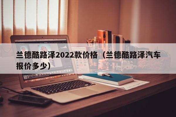 兰德酷路泽2022款价格（兰德酷路泽汽车报价多少）