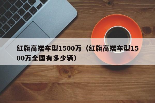 红旗高端车型1500万（红旗高端车型1500万全国有多少辆）