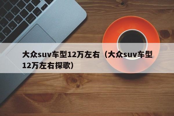 大众suv车型12万左右（大众suv车型12万左右探歌）