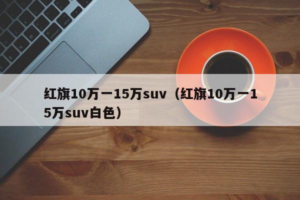 红旗10万一15万suv（红旗10万一15万suv白色）