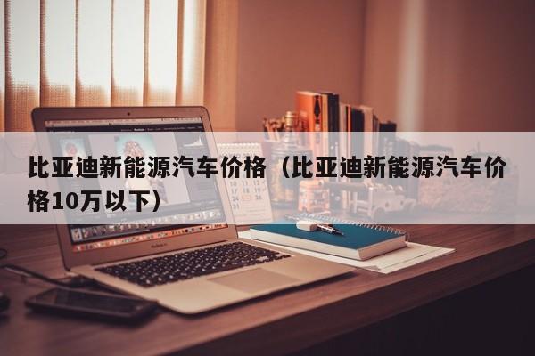 比亚迪新能源汽车价格（比亚迪新能源汽车价格10万以下）