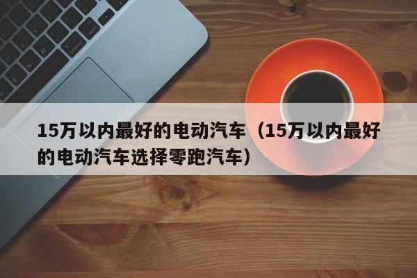 15万以内最好的电动汽车（15万以内最好的电动汽车选择零跑汽车）