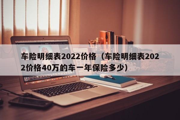 车险明细表2022价格（车险明细表2022价格40万的车一年保险多少）