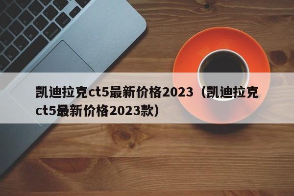 凯迪拉克ct5最新价格2023（凯迪拉克ct5最新价格2023款）