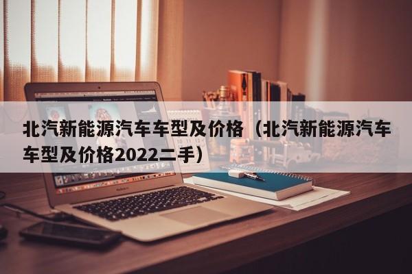 北汽新能源汽车车型及价格（北汽新能源汽车车型及价格2022二手）