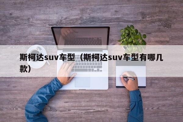 斯柯达suv车型（斯柯达suv车型有哪几款）