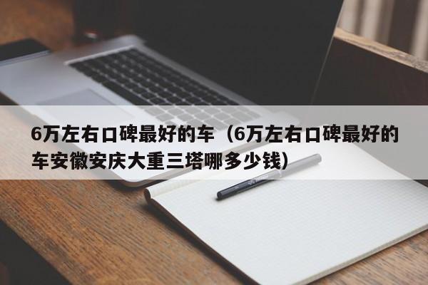 6万左右口碑最好的车（6万左右口碑最好的车安徽安庆大重三塔哪多少钱）