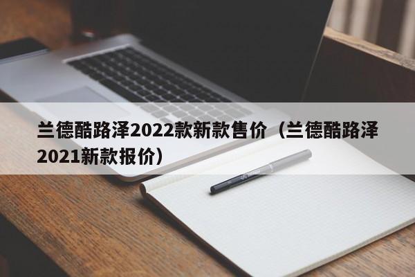 兰德酷路泽2022款新款售价（兰德酷路泽2021新款报价）