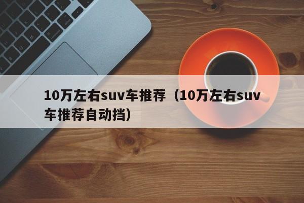 10万左右suv车推荐（10万左右suv车推荐自动挡）