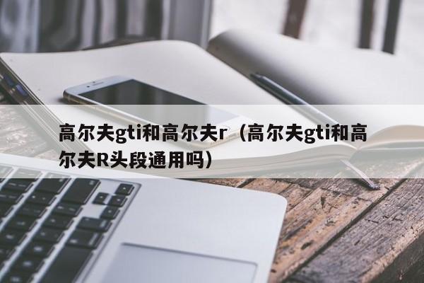 高尔夫gti和高尔夫r（高尔夫gti和高尔夫R头段通用吗）