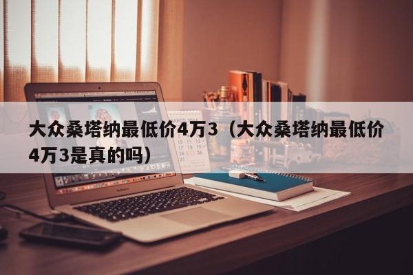 大众桑塔纳最低价4万3（大众桑塔纳最低价4万3是真的吗）