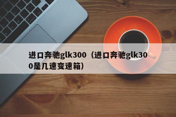 进口奔驰glk300（进口奔驰glk300是几速变速箱）