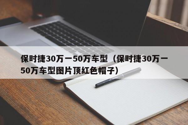 保时捷30万一50万车型（保时捷30万一50万车型图片顶红色帽子）