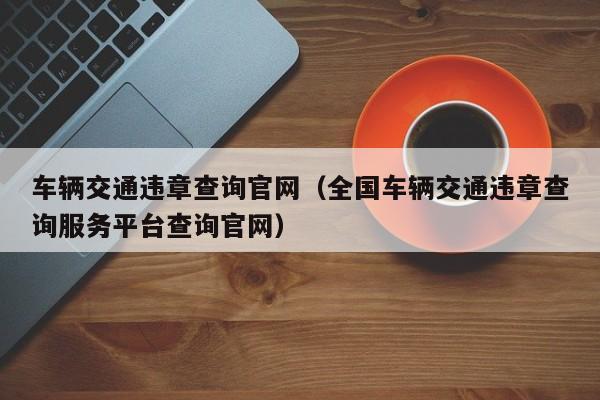 车辆交通违章查询官网（全国车辆交通违章查询服务平台查询官网）