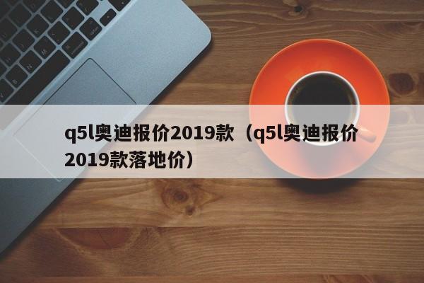 q5l奥迪报价2019款（q5l奥迪报价2019款落地价）