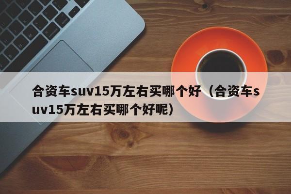 合资车suv15万左右买哪个好（合资车suv15万左右买哪个好呢）